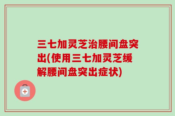 三七加灵芝治腰间盘突出(使用三七加灵芝缓解腰间盘突出症状)