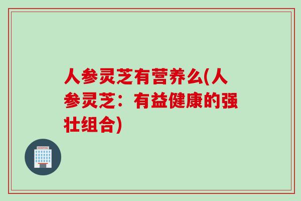 人参灵芝有营养么(人参灵芝:有益健康的强壮组合) 人参灵芝有营养么(人参灵芝:有益健康的强壮组合)