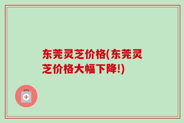 东莞灵芝价格(东莞灵芝价格大幅下降!)