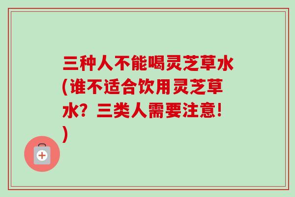 三种人不能喝灵芝草水(谁不适合饮用灵芝草水？三类人需要注意!)