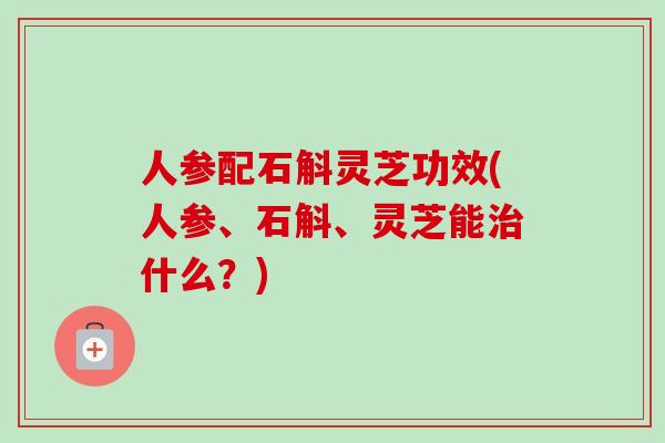 人参配石斛灵芝功效(人参、石斛、灵芝能什么?) 人参配石斛灵芝功效(人参、石斛、灵芝能什么?)