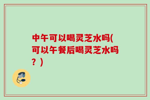 中午可以喝灵芝水吗(可以午餐后喝灵芝水吗？)