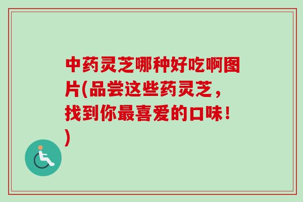 中药灵芝哪种好吃啊图片(品尝这些药灵芝，找到你最喜爱的口味！)