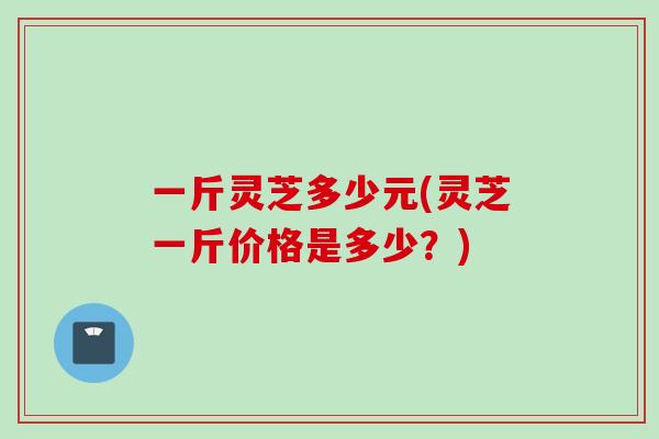 一斤灵芝多少元(灵芝一斤价格是多少？)