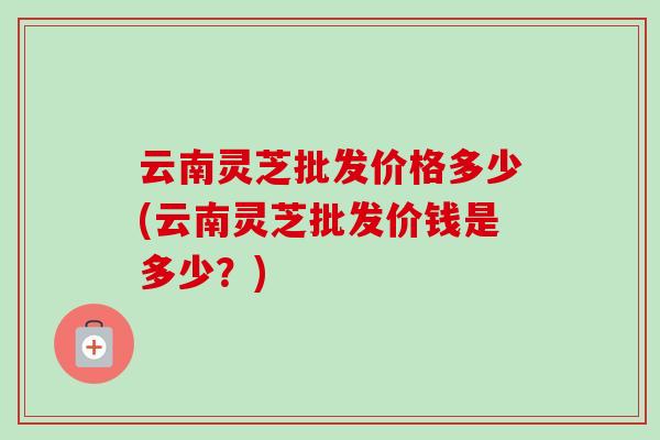 云南灵芝批发价格多少(云南灵芝批发价钱是多少？)