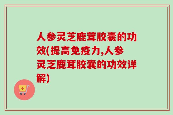 人参灵芝鹿茸胶囊的功效(提高免疫力,人参灵芝鹿茸胶囊的功效详解)
