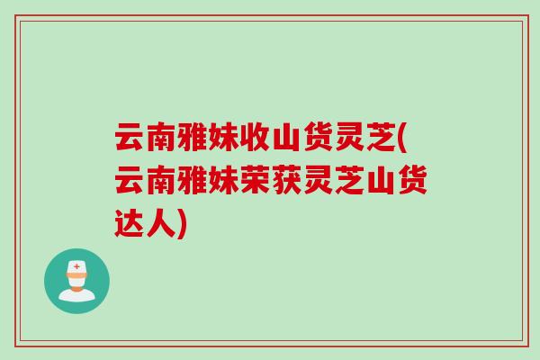云南雅妹收山货灵芝(云南雅妹荣获灵芝山货达人)