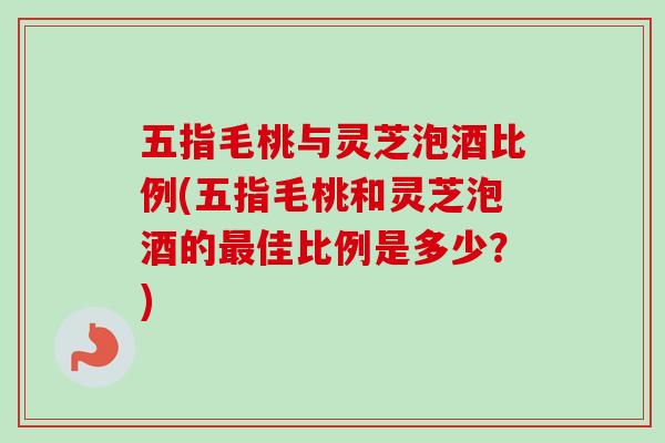 五指毛桃与灵芝泡酒比例(五指毛桃和灵芝泡酒的最佳比例是多少？)