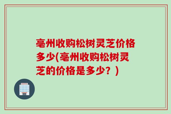 亳州收购松树灵芝价格多少(亳州收购松树灵芝的价格是多少？)