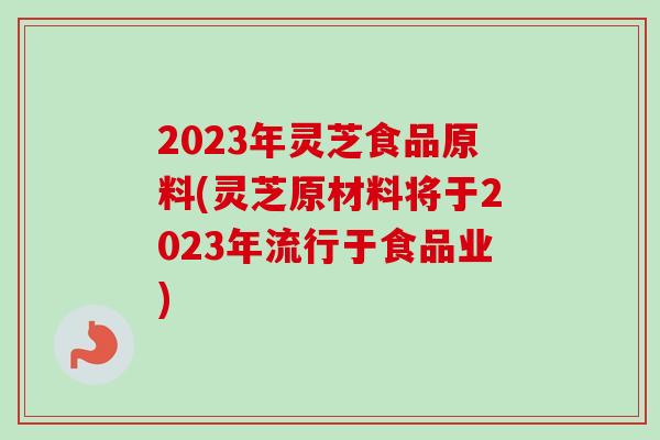 2023年灵芝食品原料(灵芝原材料将于2023年流行于食品业)