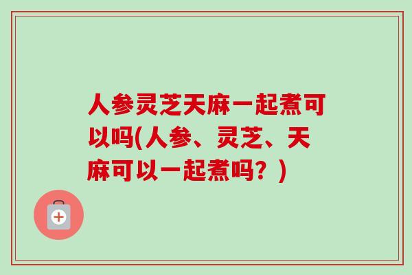 人参灵芝天麻一起煮可以吗(人参、灵芝、天麻可以一起煮吗？)