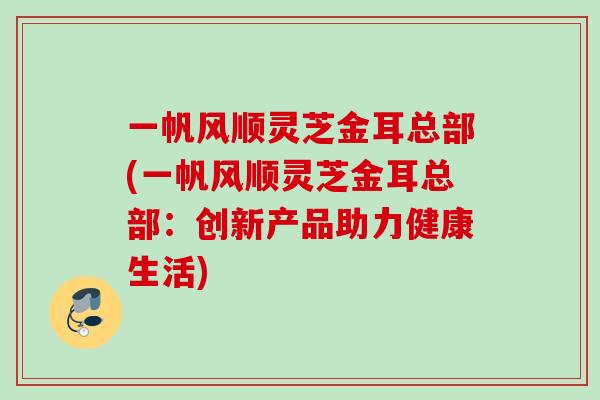 一帆风顺灵芝金耳总部(一帆风顺灵芝金耳总部：创新产品助力健康生活)
