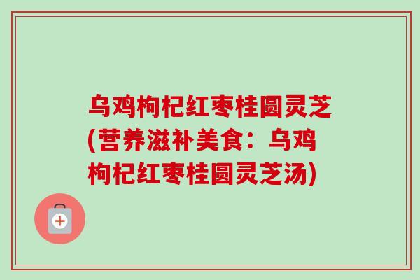 乌鸡枸杞红枣桂圆灵芝(营养滋补美食：乌鸡枸杞红枣桂圆灵芝汤)