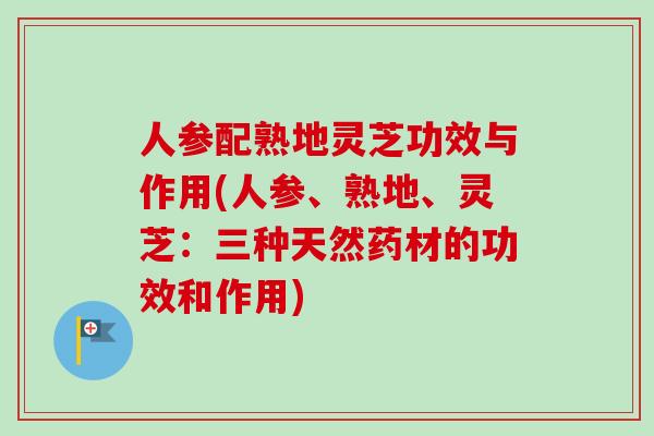 人参配熟地灵芝功效与作用(人参、熟地、灵芝：三种天然药材的功效和作用)