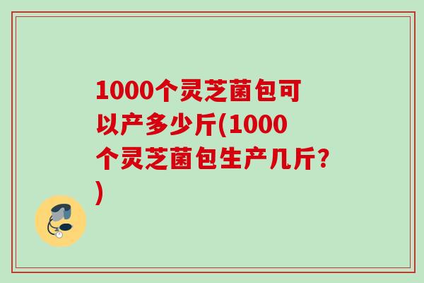 1000个灵芝菌包可以产多少斤(1000个灵芝菌包生产几斤？)
