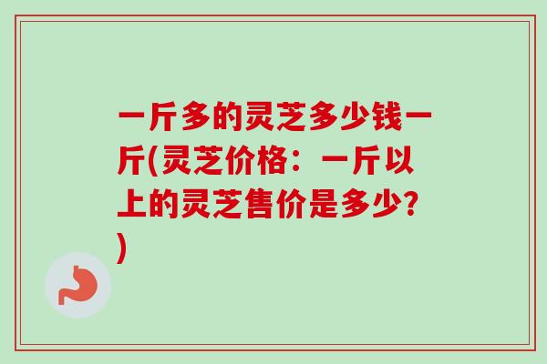 一斤多的灵芝多少钱一斤(灵芝价格：一斤以上的灵芝售价是多少？)
