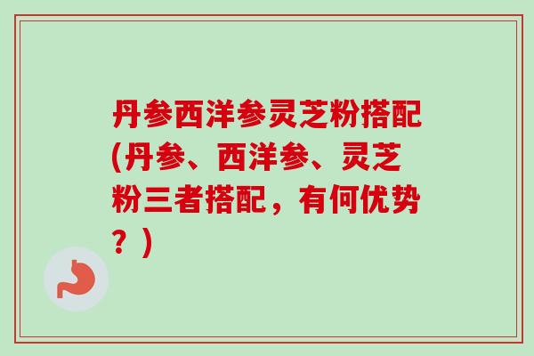 丹参西洋参灵芝粉搭配(丹参、西洋参、灵芝粉三者搭配，有何优势？)