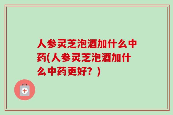 人参灵芝泡酒加什么中药(人参灵芝泡酒加什么中药更好？)
