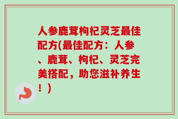 人参鹿茸枸杞灵芝最佳配方(最佳配方：人参、鹿茸、枸杞、灵芝完美搭配，助您滋补养生！)