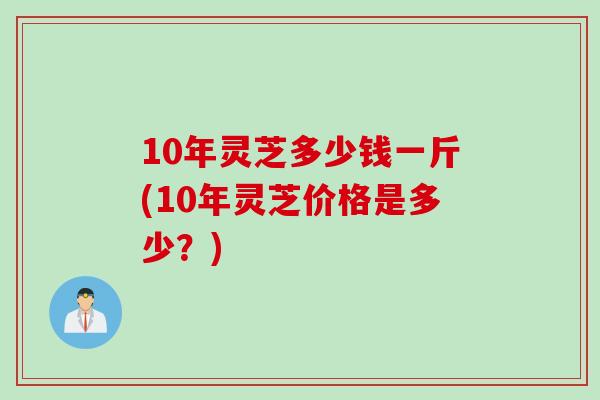 10年灵芝多少钱一斤(10年灵芝价格是多少？)