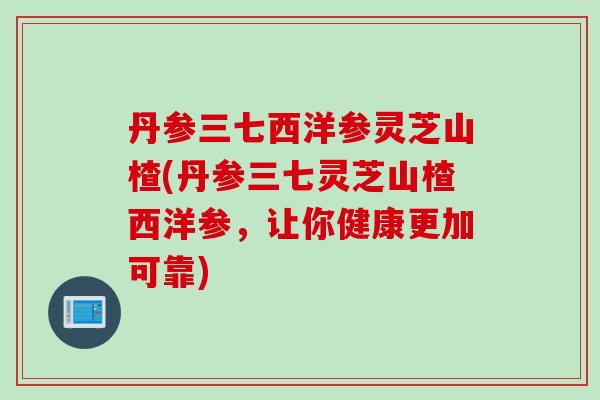 丹参三七西洋参灵芝山楂(丹参三七灵芝山楂西洋参,让你健康更加可靠) 丹参三七西洋参灵芝山楂(丹参三七灵芝山楂西洋参,让你健康更加可靠)