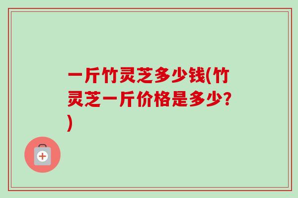 一斤竹灵芝多少钱(竹灵芝一斤价格是多少？)