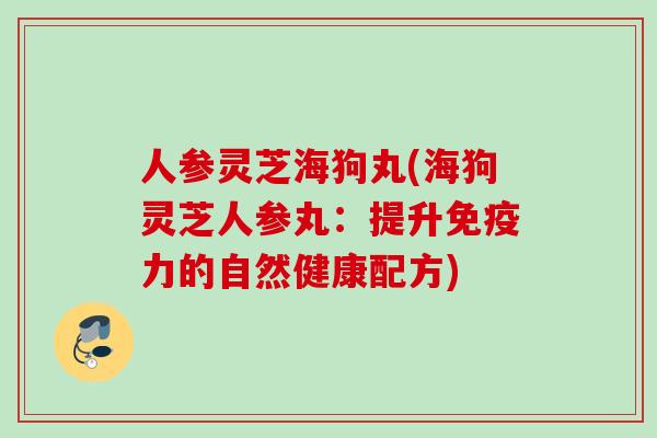 人参灵芝海狗丸(海狗灵芝人参丸：提升免疫力的自然健康配方)
