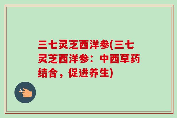 三七灵芝西洋参(三七灵芝西洋参:中西草药结合,促进养生) 三七灵芝西洋参(三七灵芝西洋参:中西草药结合,促进养生)
