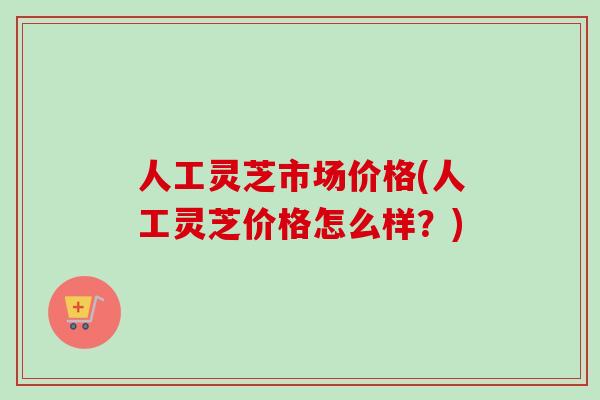 人工灵芝市场价格(人工灵芝价格怎么样?) 人工灵芝市场价格(人工灵芝价格怎么样?)