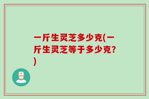一斤生灵芝多少克(一斤生灵芝等于多少克？)