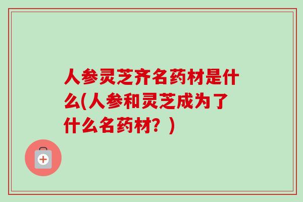 人参灵芝齐名药材是什么(人参和灵芝成为了什么名药材？)