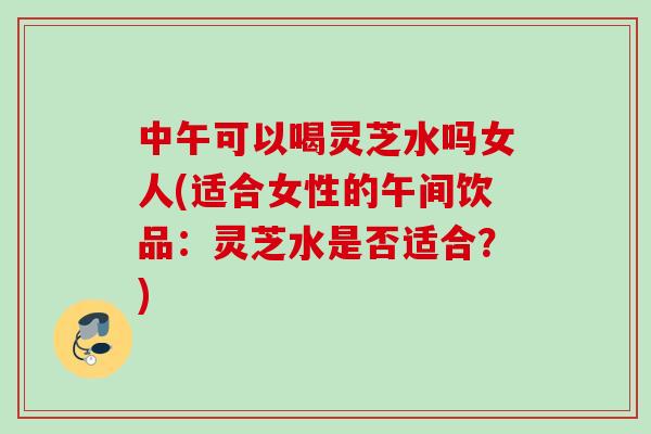 中午可以喝灵芝水吗女人(适合女性的午间饮品：灵芝水是否适合？)