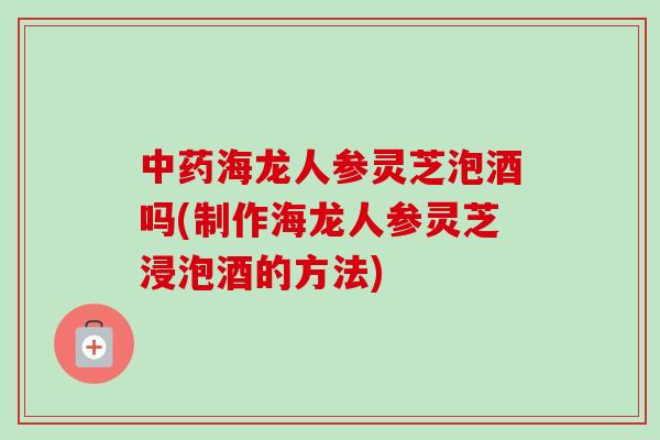 中药海龙人参灵芝泡酒吗(制作海龙人参灵芝浸泡酒的方法)