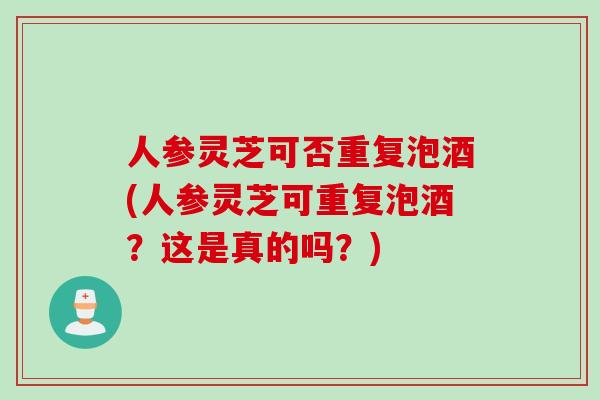 人参灵芝可否重复泡酒(人参灵芝可重复泡酒？这是真的吗？)