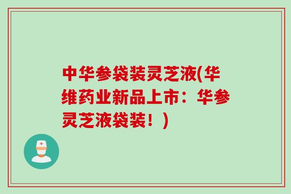 中华参袋装灵芝液(华维药业新品上市：华参灵芝液袋装！)