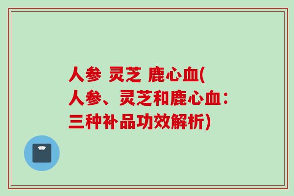 人参 灵芝 鹿心血(人参、灵芝和鹿心血：三种补品功效解析)