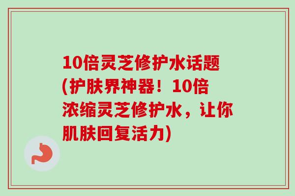 10倍灵芝修护水话题(护肤界神器!10倍浓缩灵芝修护水,让你回复活力) 10倍灵芝修护水话题(护肤界神器!10倍浓缩灵芝修护水,让你回复活力)