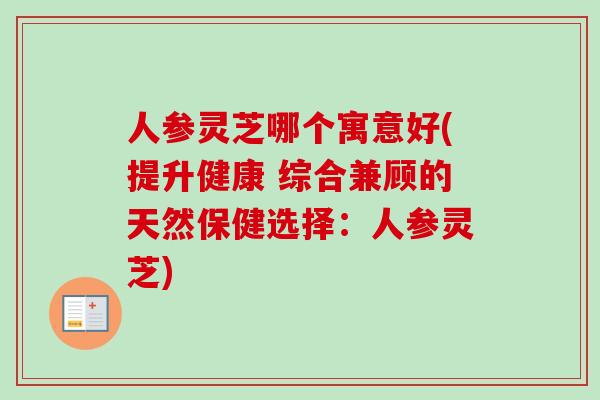 人参灵芝哪个寓意好(提升健康 综合兼顾的天然保健选择：人参灵芝)