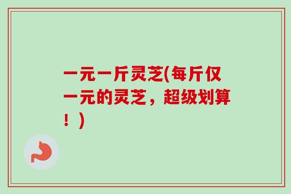 一元一斤灵芝(每斤仅一元的灵芝，超级划算！)
