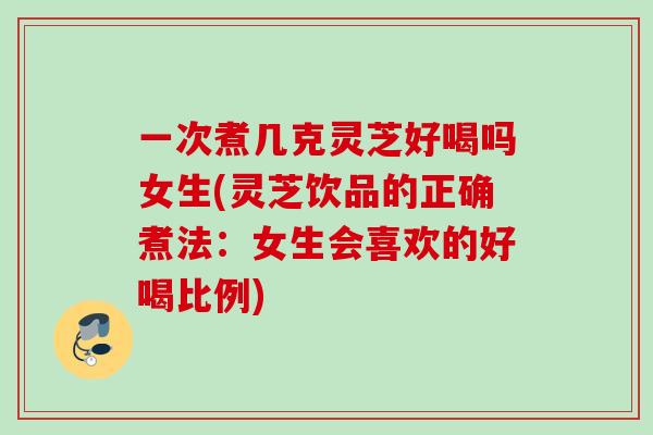 一次煮几克灵芝好喝吗女生(灵芝饮品的正确煮法：女生会喜欢的好喝比例)