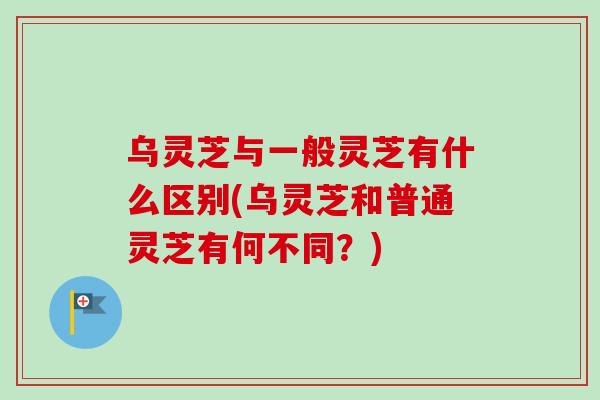 乌灵芝与一般灵芝有什么区别(乌灵芝和普通灵芝有何不同？)
