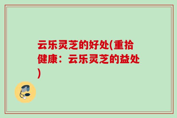 云乐灵芝的好处(重拾健康：云乐灵芝的益处)