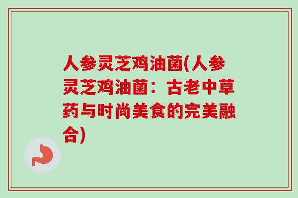 人参灵芝鸡油菌(人参灵芝鸡油菌:古老中草药与时尚美食的完美融合) 人参灵芝鸡油菌(人参灵芝鸡油菌:古老中草药与时尚美食的完美融合)