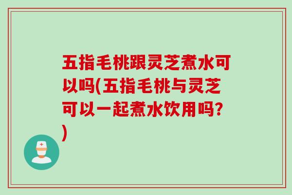五指毛桃跟灵芝煮水可以吗(五指毛桃与灵芝可以一起煮水饮用吗？)