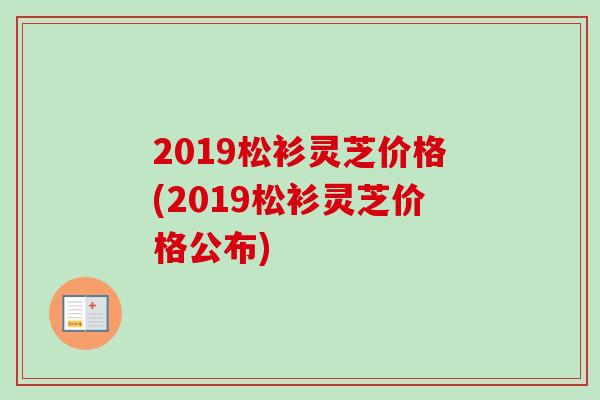 2019松衫灵芝价格(2019松衫灵芝价格公布)