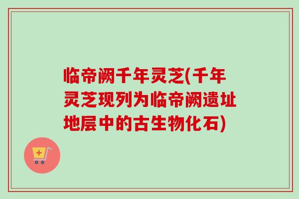 临帝阙千年灵芝(千年灵芝现列为临帝阙遗址地层中的古生物化石)