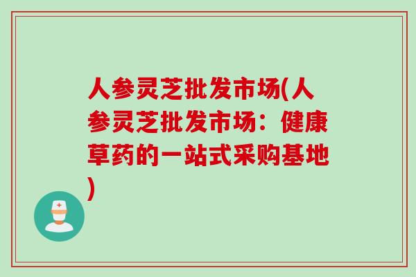 人参灵芝批发市场(人参灵芝批发市场：健康草药的一站式采购基地)