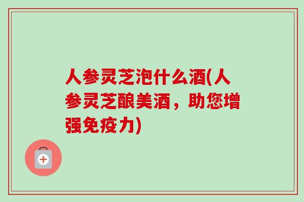 人参灵芝泡什么酒(人参灵芝酿美酒，助您增强免疫力)