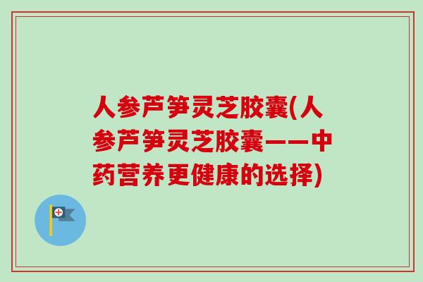 人参芦笋灵芝胶囊(人参芦笋灵芝胶囊——中药营养更健康的选择)