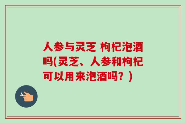 人参与灵芝 枸杞泡酒吗(灵芝、人参和枸杞可以用来泡酒吗？)
